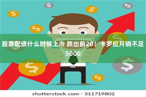 股票配债什么时候上市 跌出前20！卡罗拉月销不足5000