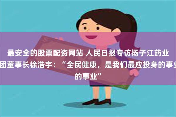 最安全的股票配资网站 人民日报专访扬子江药业集团董事长徐浩宇：“全民健康，是我们最应投身的事业”