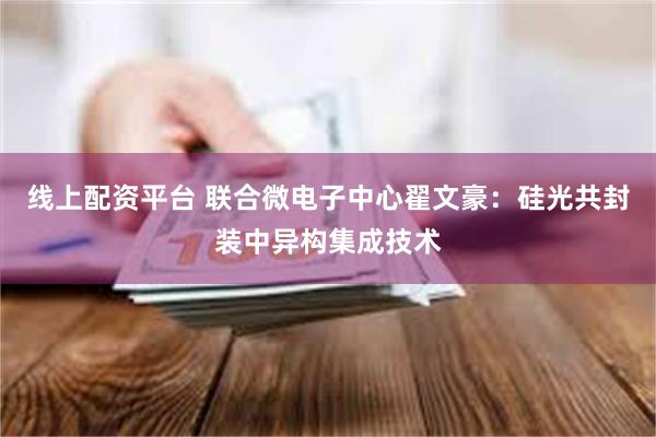 线上配资平台 联合微电子中心翟文豪：硅光共封装中异构集成技术