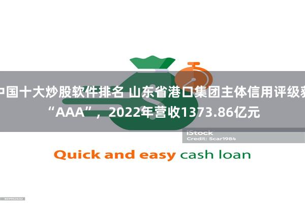 中国十大炒股软件排名 山东省港口集团主体信用评级获“AAA”，2022年营收1373.86亿元