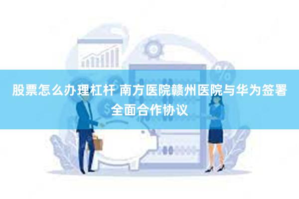 股票怎么办理杠杆 南方医院赣州医院与华为签署全面合作协议