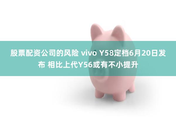 股票配资公司的风险 vivo Y58定档6月20日发布 相比上代Y56或有不小提升