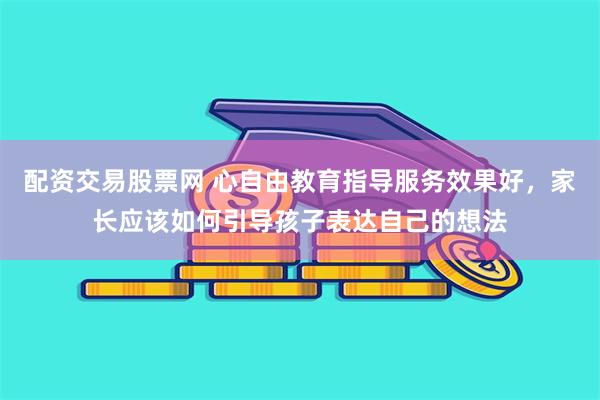 配资交易股票网 心自由教育指导服务效果好，家长应该如何引导孩子表达自己的想法