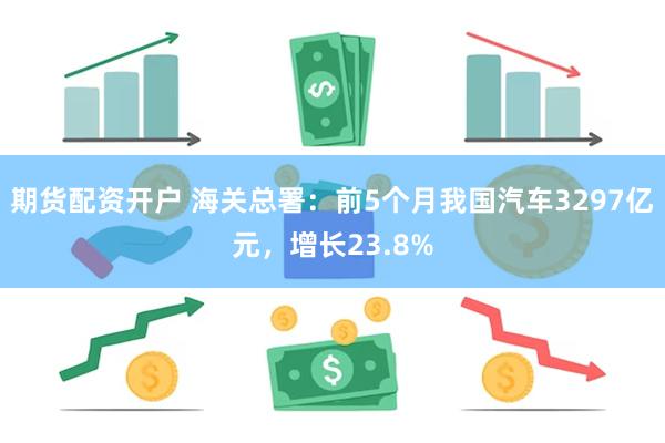 期货配资开户 海关总署：前5个月我国汽车3297亿元，增长23.8%