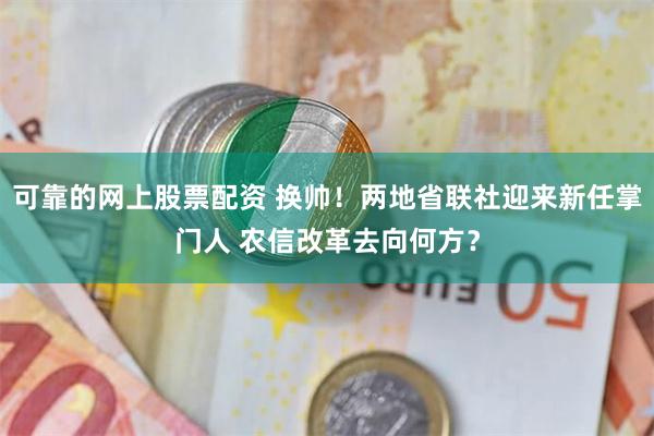 可靠的网上股票配资 换帅！两地省联社迎来新任掌门人 农信改革去向何方？