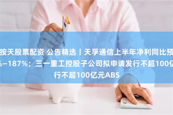 按天股票配资 公告精选丨天孚通信上半年净利同比预增167%—187%；三一重工控股子公司拟申请发行不超100亿元ABS