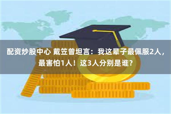 配资炒股中心 戴笠曾坦言：我这辈子最佩服2人，最害怕1人！这3人分别是谁？