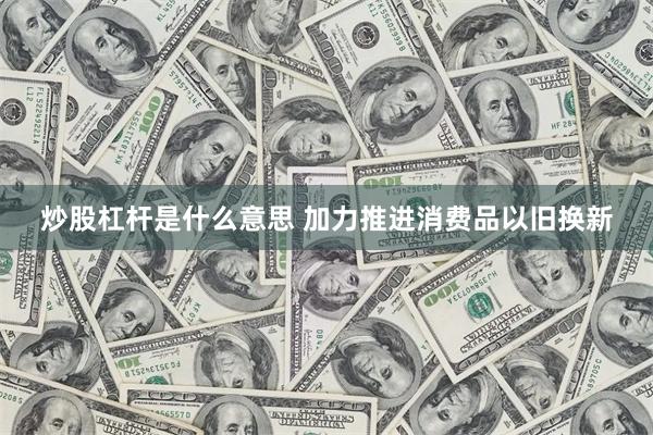 炒股杠杆是什么意思 加力推进消费品以旧换新