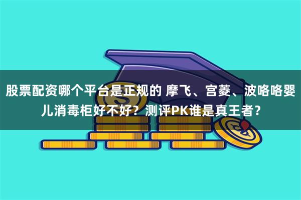 股票配资哪个平台是正规的 摩飞、宫菱、波咯咯婴儿消毒柜好不好？测评PK谁是真王者？