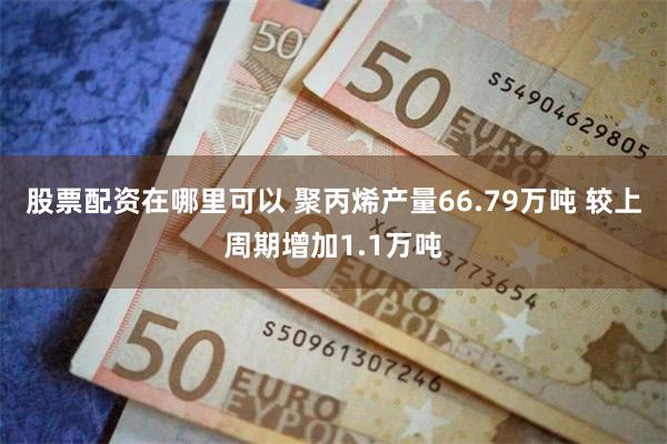 股票配资在哪里可以 聚丙烯产量66.79万吨 较上周期增加1.1万吨