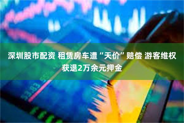 深圳股市配资 租赁房车遭“天价”赔偿 游客维权获退2万余元押金