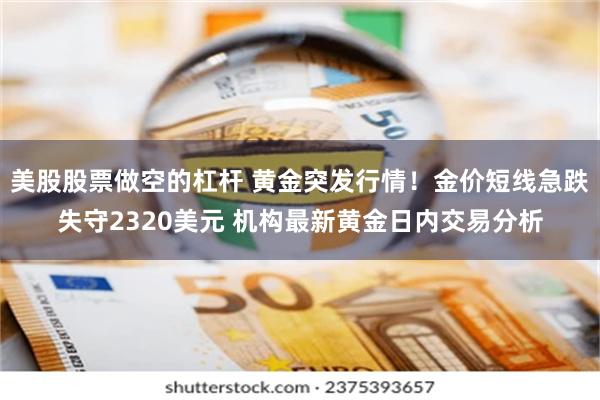 美股股票做空的杠杆 黄金突发行情！金价短线急跌失守2320美元 机构最新黄金日内交易分析