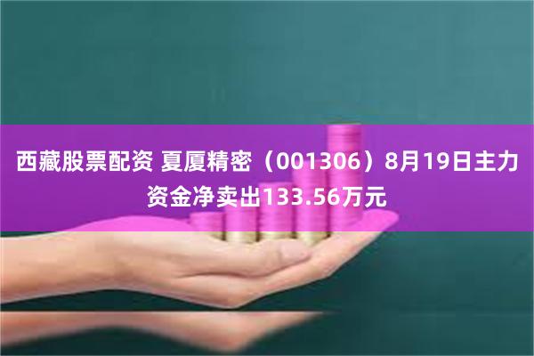 西藏股票配资 夏厦精密（001306）8月19日主力资金净卖出133.56万元