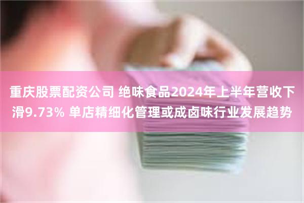 重庆股票配资公司 绝味食品2024年上半年营收下滑9.73% 单店精细化管理或成卤味行业发展趋势