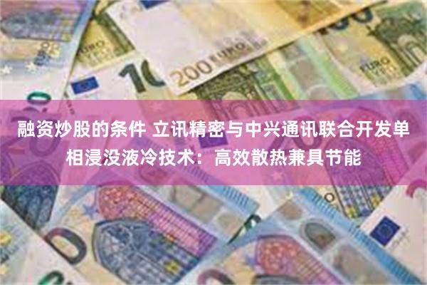 融资炒股的条件 立讯精密与中兴通讯联合开发单相浸没液冷技术：高效散热兼具节能