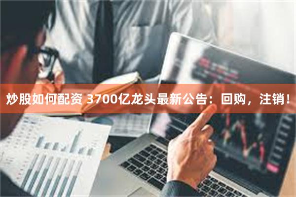 炒股如何配资 3700亿龙头最新公告：回购，注销！