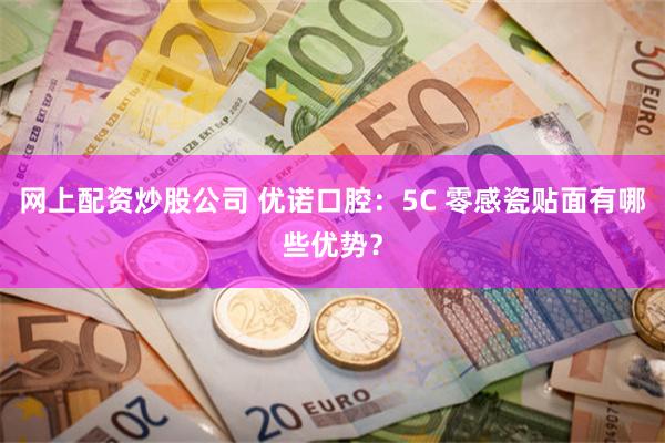 网上配资炒股公司 优诺口腔：5C 零感瓷贴面有哪些优势？