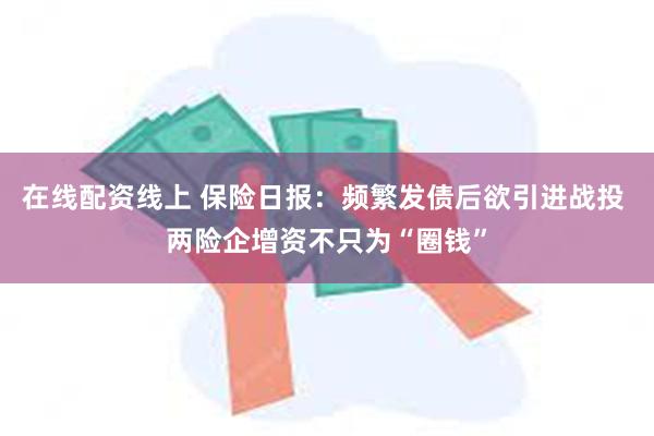 在线配资线上 保险日报：频繁发债后欲引进战投 两险企增资不只为“圈钱”