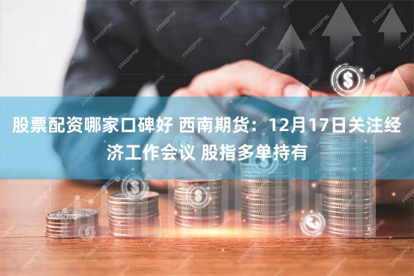 股票配资哪家口碑好 西南期货：12月17日关注经济工作会议 股指多单持有