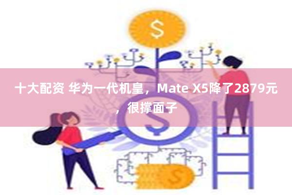 十大配资 华为一代机皇，Mate X5降了2879元，很撑面子