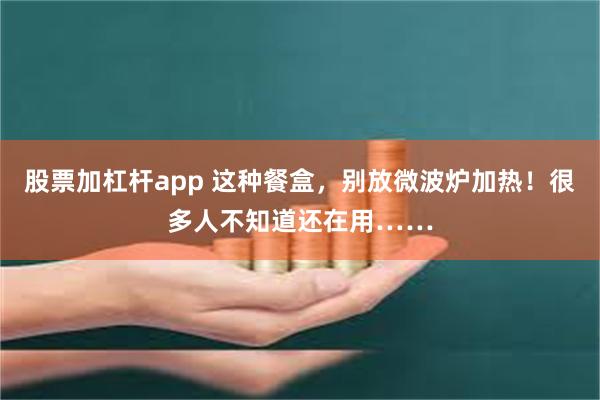 股票加杠杆app 这种餐盒，别放微波炉加热！很多人不知道还在用……