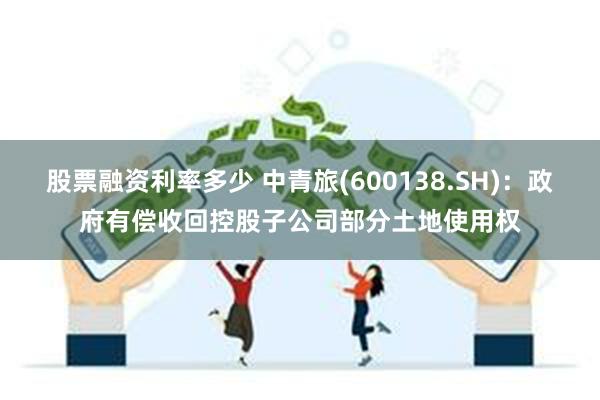 股票融资利率多少 中青旅(600138.SH)：政府有偿收回控股子公司部分土地使用权