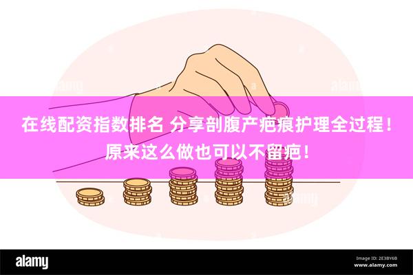 在线配资指数排名 分享剖腹产疤痕护理全过程！原来这么做也可以不留疤！