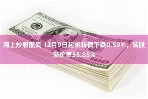 网上炒股配资 12月9日起帆转债下跌0.59%，转股溢价率35.85%