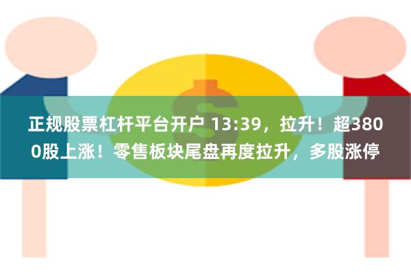 正规股票杠杆平台开户 13:39，拉升！超3800股上涨！零售板块尾盘再度拉升，多股涨停