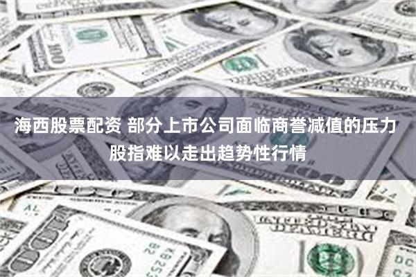 海西股票配资 部分上市公司面临商誉减值的压力 股指难以走出趋势性行情