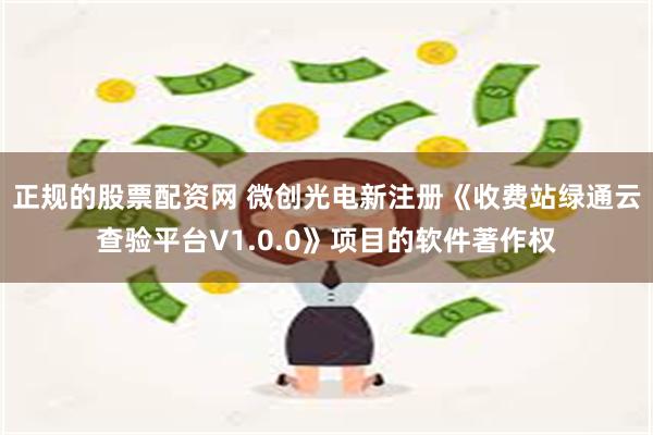 正规的股票配资网 微创光电新注册《收费站绿通云查验平台V1.0.0》项目的软件著作权