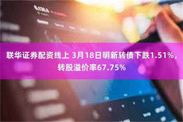 联华证券配资线上 3月18日明新转债下跌1.51%，转股溢价率67.75%