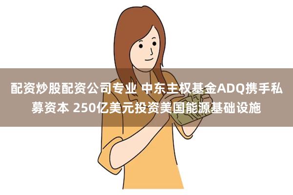 配资炒股配资公司专业 中东主权基金ADQ携手私募资本 250亿美元投资美国能源基础设施