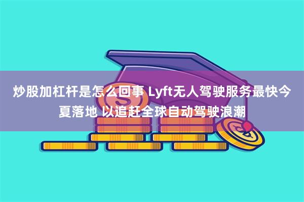 炒股加杠杆是怎么回事 Lyft无人驾驶服务最快今夏落地 以追赶全球自动驾驶浪潮