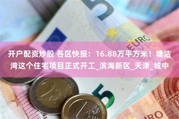 开户配资炒股 各区快报：16.88万平方米！塘沽湾这个住宅项目正式开工_滨海新区_天津_城中